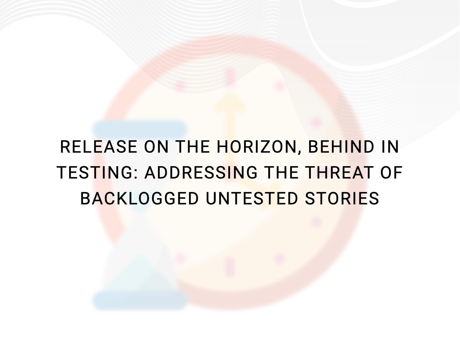 Release on the horizon, Behind in Testing: Addressing the threat of backlogged untested stories