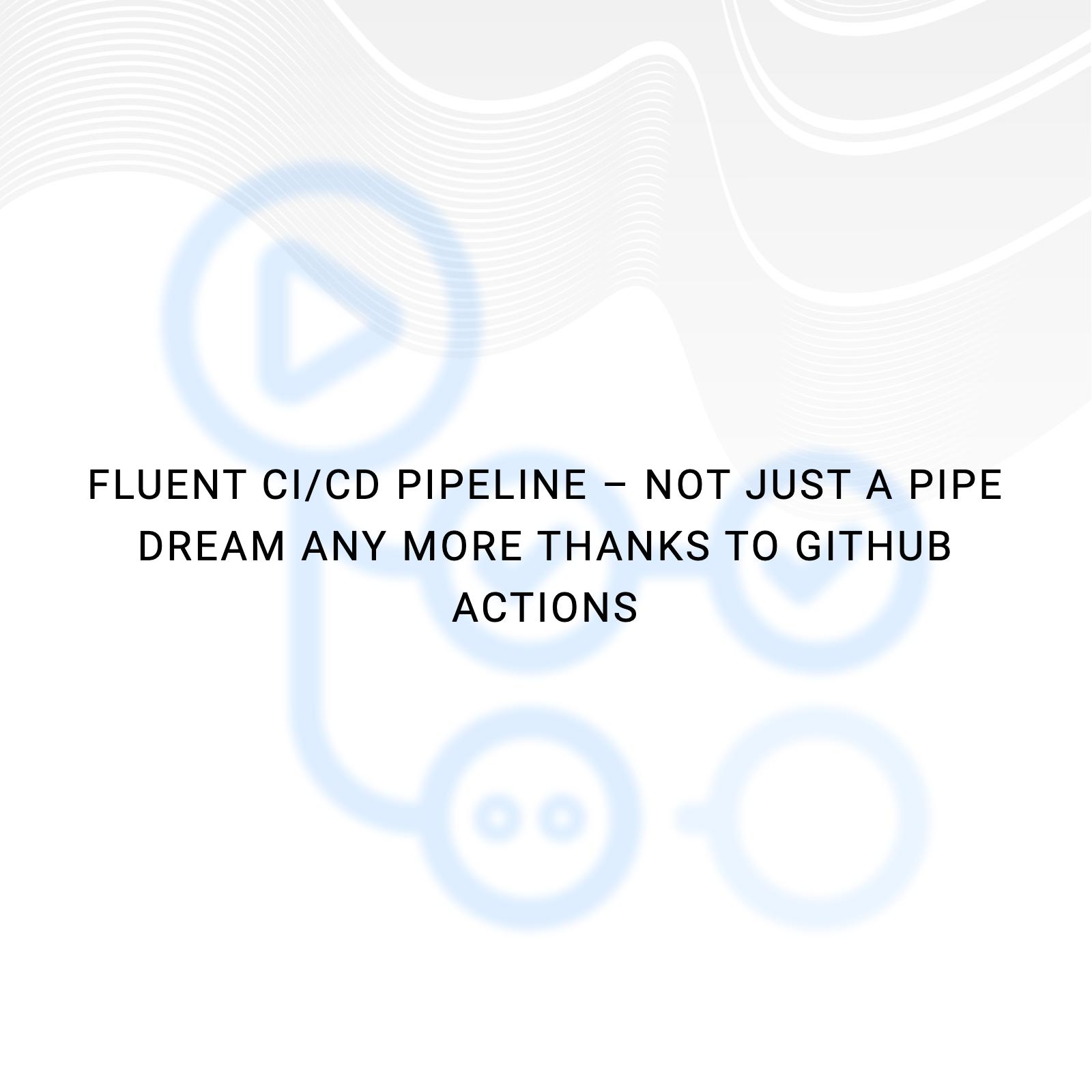 Fluent CI/CD Pipeline – Not just a pipe dream any more thanks to GitHub actions